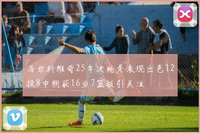 马尔科维奇25年次轮秀表现出色12投8中斩获16分7篮板引关注