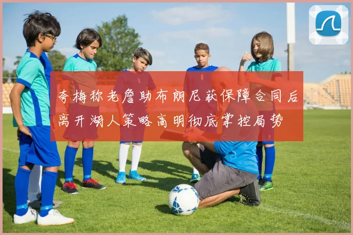 夸梅称老詹助布朗尼获保障合同后离开湖人策略高明彻底掌控局势