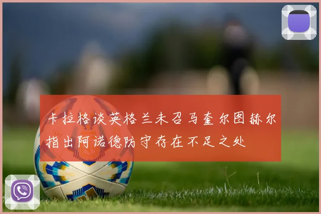 卡拉格谈英格兰未召马奎尔图赫尔指出阿诺德防守存在不足之处