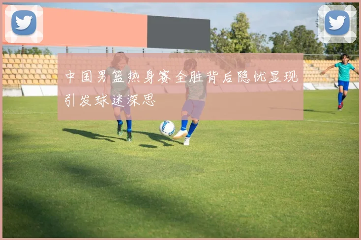 中国男篮热身赛全胜背后隐忧显现引发球迷深思