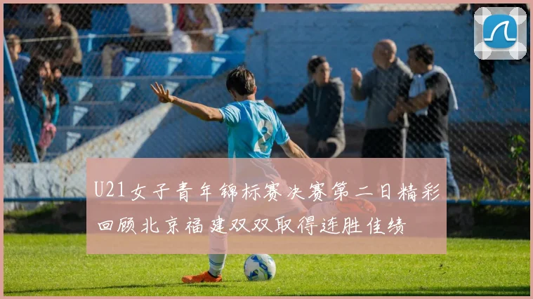 U21女子青年锦标赛决赛第二日精彩回顾北京福建双双取得连胜佳绩