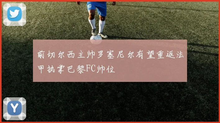前切尔西主帅罗塞尼尔有望重返法甲执掌巴黎FC帅位