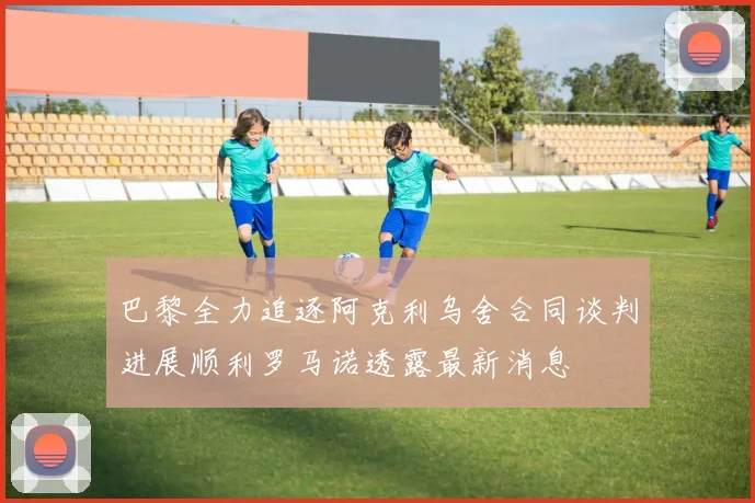 巴黎全力追逐阿克利乌舍合同谈判进展顺利罗马诺透露最新消息