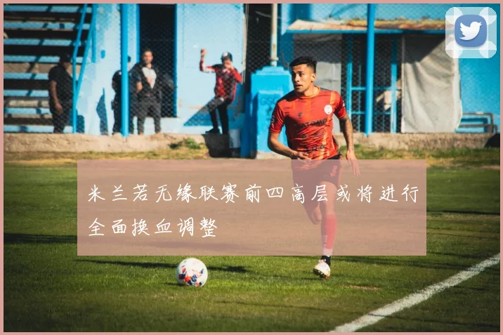 米兰若无缘联赛前四高层或将进行全面换血调整
